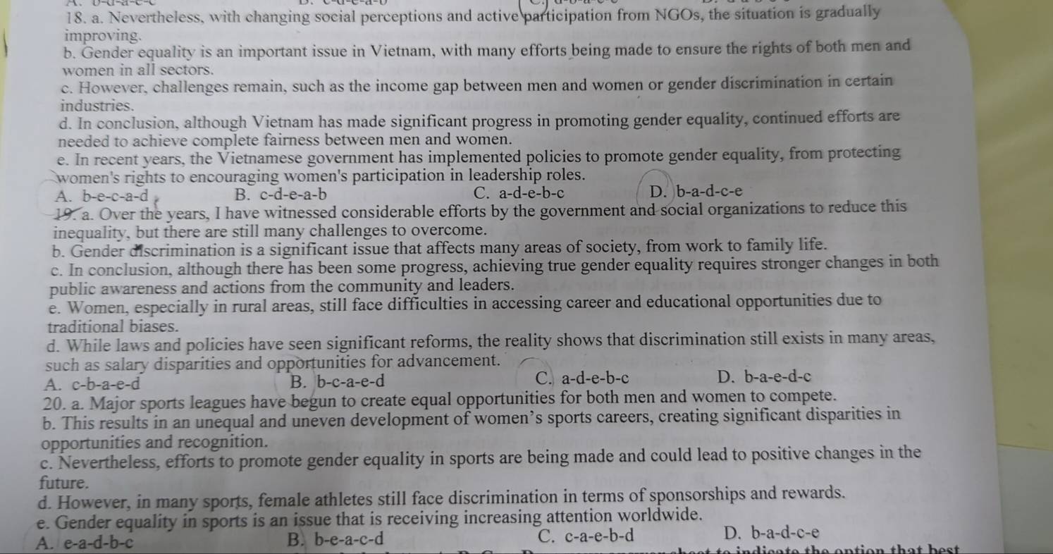 Nevertheless, with changing social perceptions and active participation from NGOs, the situation is gradually
improving.
b. Gender equality is an important issue in Vietnam, with many efforts being made to ensure the rights of both men and
women in all sectors.
c. However, challenges remain, such as the income gap between men and women or gender discrimination in certain
industries.
d. In conclusion, although Vietnam has made significant progress in promoting gender equality, continued efforts are
needed to achieve complete fairness between men and women.
e. In recent years, the Vietnamese government has implemented policies to promote gender equality, from protecting
women's rights to encouraging women's participation in leadership roles.
A. b-e-c-a-d B. c-d-e-a-b C. a -d-e-b-c D. b-a-d-c-e
19. a. Over the years, I have witnessed considerable efforts by the government and social organizations to reduce this
inequality, but there are still many challenges to overcome.
b. Gender discrimination is a significant issue that affects many areas of society, from work to family life.
c. In conclusion, although there has been some progress, achieving true gender equality requires stronger changes in both
public awareness and actions from the community and leaders.
e. Women, especially in rural areas, still face difficulties in accessing career and educational opportunities due to
traditional biases.
d. While laws and policies have seen significant reforms, the reality shows that discrimination still exists in many areas,
such as salary disparities and opportunities for advancement.
C. a-d-e-b-c
A. c-b-a-e-d B. b-c -a-e-d D. b-a-e-d-c
20. a. Major sports leagues have begun to create equal opportunities for both men and women to compete.
b. This results in an unequal and uneven development of women’s sports careers, creating significant disparities in
opportunities and recognition.
c. Nevertheless, efforts to promote gender equality in sports are being made and could lead to positive changes in the
future.
d. However, in many sports, female athletes still face discrimination in terms of sponsorships and rewards.
e. Gender equality in sports is an issue that is receiving increasing attention worldwide.
A. e-a-d-b-c B. b-e-a-c- d C. c-a-e-b-d
D. b-a-d-c-e
di s a t e th e  ontion that he s t .