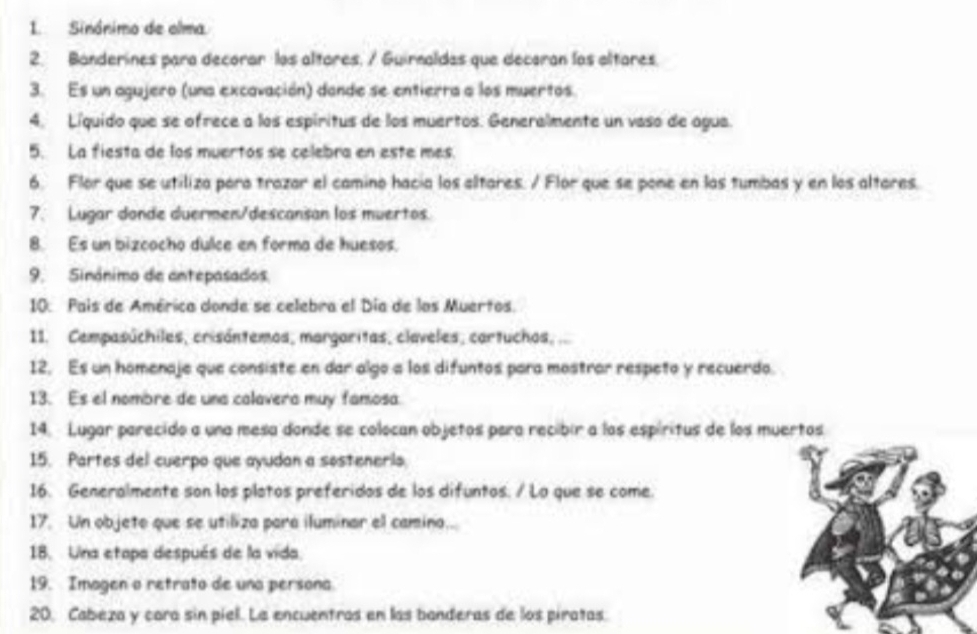 Sinónimo de alma. 
2. Banderines para decorar los altares, / Guirnaldas que decaran los altares. 
3. Es un agujero (una excavación) dande se entierra a los muertos. 
4. Líquido que se ofrece a los espiritus de los muertos. Generalmente un vaso de agua. 
5. La fiesta de los muertos se celebra en este mes. 
6. Flor que se utiliza para trazar el camino hacia los altares. / Flor que se pone en las tumbas y en los altares. 
7. Lugar donde duermen/descansan los muertos. 
8. Es un bizcocho dulce en forma de huesos. 
9. Sinónimo de antepasados. 
10. Pais de América donde se celebra el Día de los Muertos. 
11. Cempasúchiles, crisántemos, margaritas, claveles, cartuchos, 
12, Es un homenaje que consiste en dar algo a los difuntos para mostrar respeto y recuerdo. 
13. Es el nombre de una calavera muy famosa 
14. Lugar parecido a una mesa donde se colocan objetos para recibir a los espíritus de los muertos 
15. Partes del cuerpo que ayudan a sosteneris. 
16. Generalmente son los platos preferidos de los difuntos. / Lo que se come. 
17. Un objeto que se utiliza para iluminar el camino... 
18. Una etapa después de la vida. 
19. Imagen o retrato de una persona 
20, Cabeza y cara sin piel. La encuentras en las banderas de los piratas.