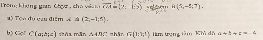 Trong không gian Oxyz , cho véctơ overline OA=(2;-1;5) và điểm B(5;-5;7). 
a) Tọa độ của điểm A là (2;-1;5). 
b) Gọi C(a;b;c) thỏa mãn △ ABC nhận G(1;1;1) làm trọng tâm. Khi đó a+b+c=-4.