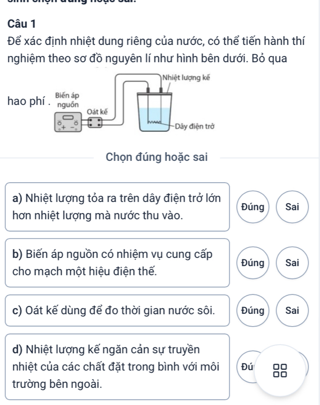 Để xác định nhiệt dung riêng của nước, có thể tiến hành thí 
nghiệm theo sơ đồ nguyên lí như hình bên dưới. Bỏ qua 
Chọn đúng hoặc sai 
a) Nhiệt lượng tỏa ra trên dây điện trở lớn 
Đúng Sai 
hơn nhiệt lượng mà nước thu vào. 
b) Biến áp nguồn có nhiệm vụ cung cấp Đúng Sai 
cho mạch một hiệu điện thế. 
c) Oát kế dùng để đo thời gian nước sôi. Đúng Sai 
d) Nhiệt lượng kế ngăn cản sự truyền 
nhiệt của các chất đặt trong bình với môi Đú 
trường bên ngoài.