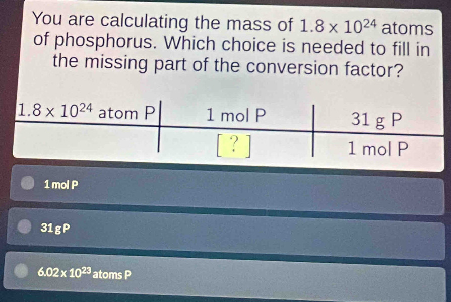 You are calculating the mass of 1.8* 10^(24) atoms
of phosphorus. Which choice is needed to fill in
the missing part of the conversion factor?
1 mol P
31gP
6.02* 10^(23) atoms P