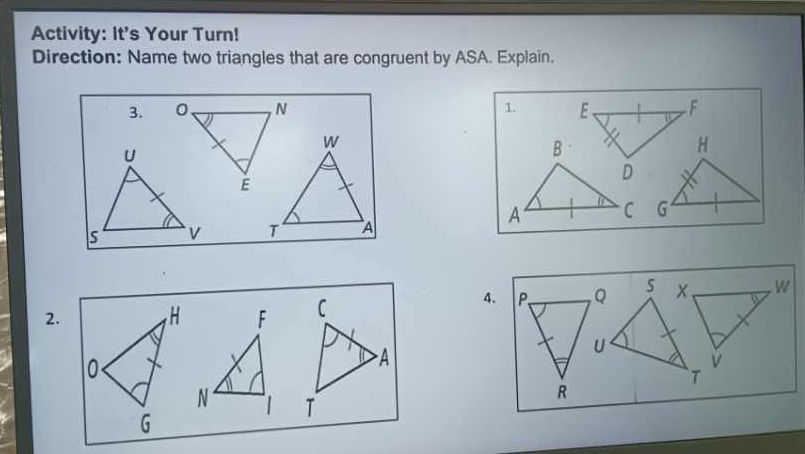 Activity: It's Your Turn! 
Direction: Name two triangles that are congruent by ASA. Explain. 
3. 0 N 1. E、 F
w
U
B
H
E
D
A C G
s v T A 
2. F C
4. P Q x, w
A
U
v
T
N 1 T
R