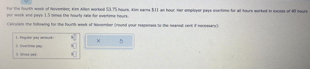 For the fourth week of November, Kim Allen worked 53.75 hours. Kim earns $11 an hour. Her employer pays overtime for all hours worked in excess of 40 hours
per week and pays 1.5 times the hourly rate for overtime hours. 
Calculate the following for the fourth week of November (round your responses to the nearest cent if necessary): 
1. Regular pay amount: 
× 5
2. Overtime pay: 
3. Gross paý: