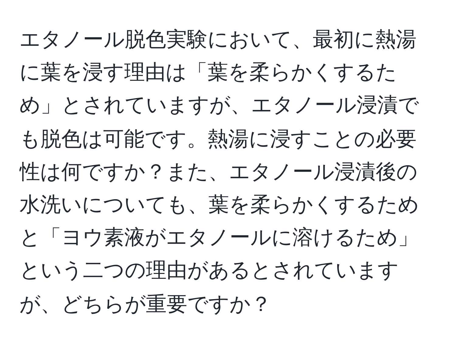 エタノール脱色実験において、最初に熱湯に葉を浸す理由は「葉を柔らかくするため」とされていますが、エタノール浸漬でも脱色は可能です。熱湯に浸すことの必要性は何ですか？また、エタノール浸漬後の水洗いについても、葉を柔らかくするためと「ヨウ素液がエタノールに溶けるため」という二つの理由があるとされていますが、どちらが重要ですか？