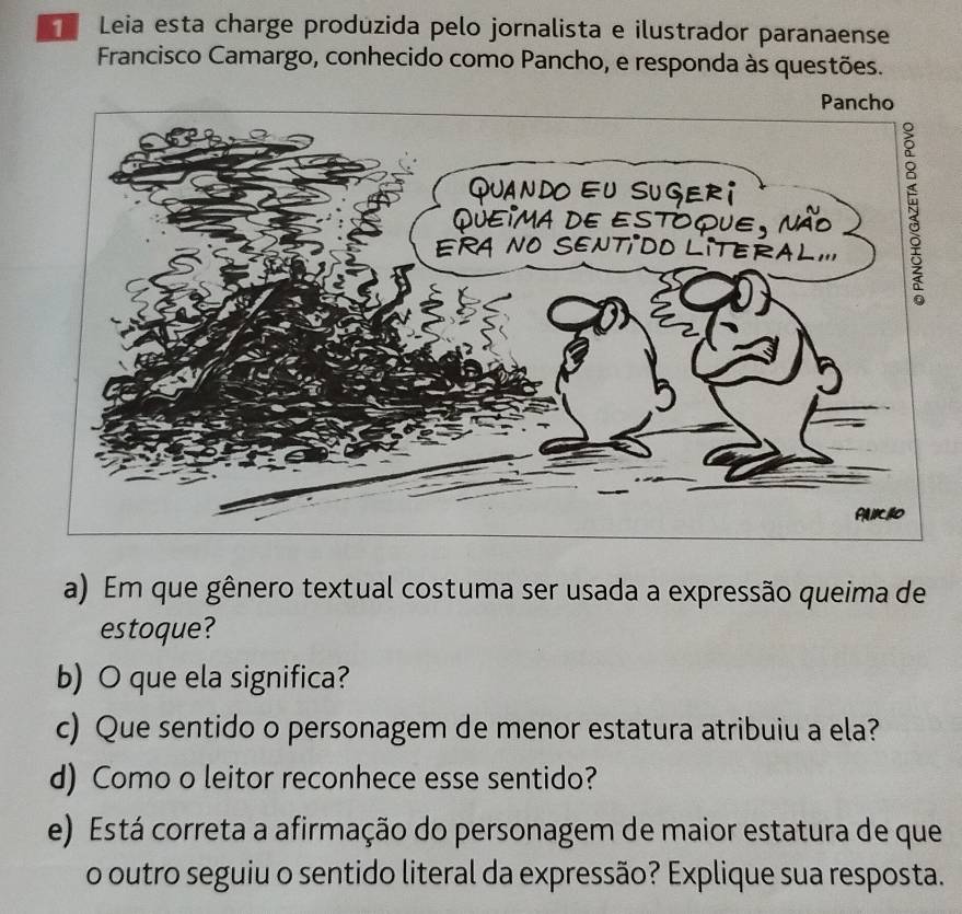 Leia esta charge produzida pelo jornalista e ilustrador paranaense 
Francisco Camargo, conhecido como Pancho, e responda às questões. 
a) Em que gênero textual costuma ser usada a expressão queima de 
estoque? 
b) O que ela significa? 
c) Que sentido o personagem de menor estatura atribuiu a ela? 
d) Como o leitor reconhece esse sentido? 
e) Está correta a afirmação do personagem de maior estatura de que 
o outro seguiu o sentido literal da expressão? Explique sua resposta.