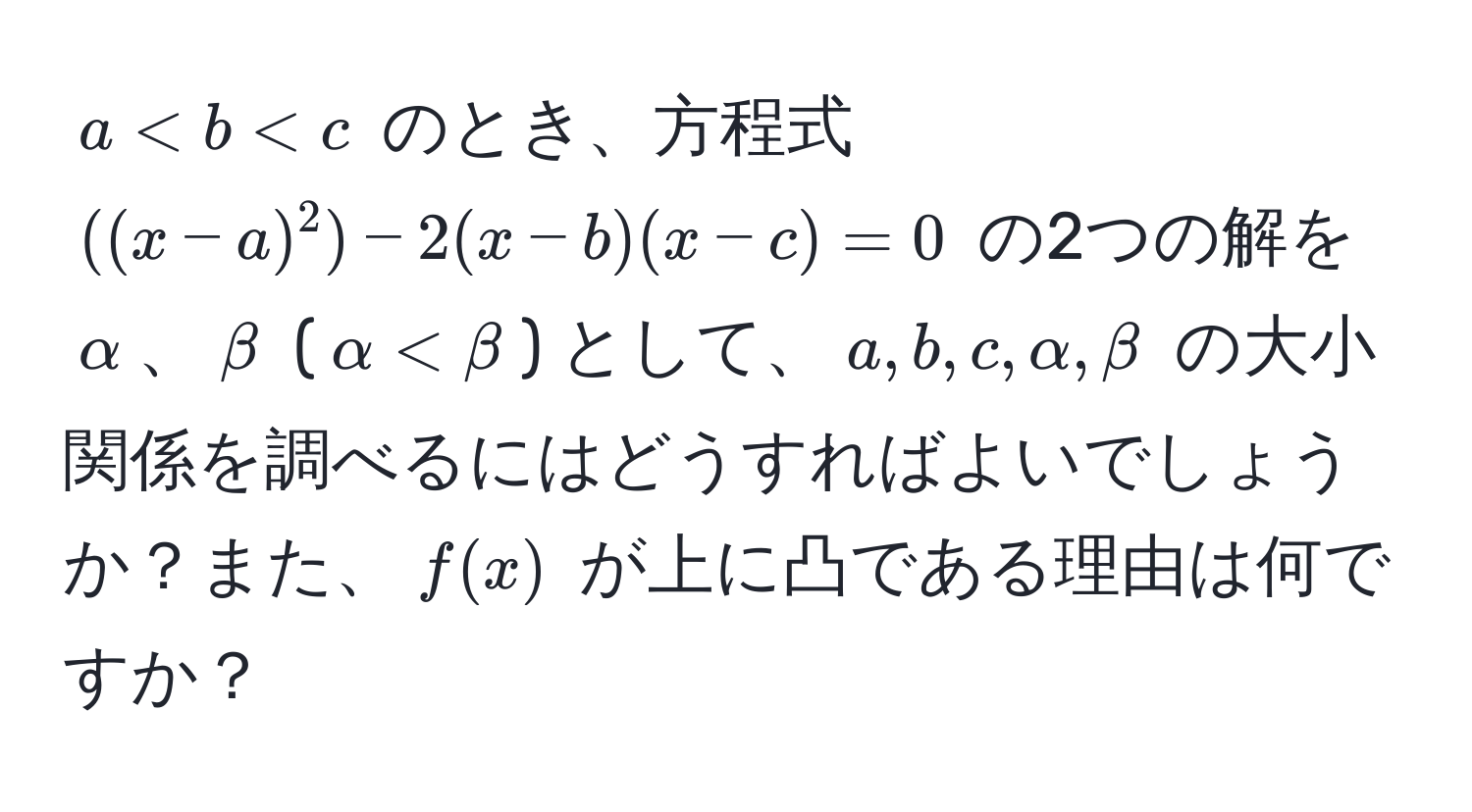 $a < b < c$ のとき、方程式 $((x-a)^2) - 2(x-b)(x-c) = 0$ の2つの解を $alpha$、$beta$ ($alpha < beta$) として、$a,b,c,alpha,beta$ の大小関係を調べるにはどうすればよいでしょうか？また、$f(x)$ が上に凸である理由は何ですか？