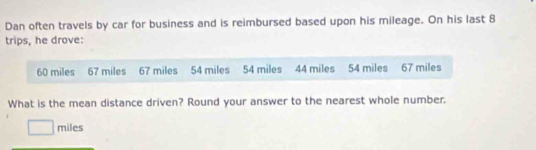 Dan often travels by car for business and is reimbursed based upon his mileage. On his last 8
trips, he drove:
60 miles 67 miles 67 miles 54 miles 54 miles 44 miles 54 miles 67 miles
What is the mean distance driven? Round your answer to the nearest whole number.
miles