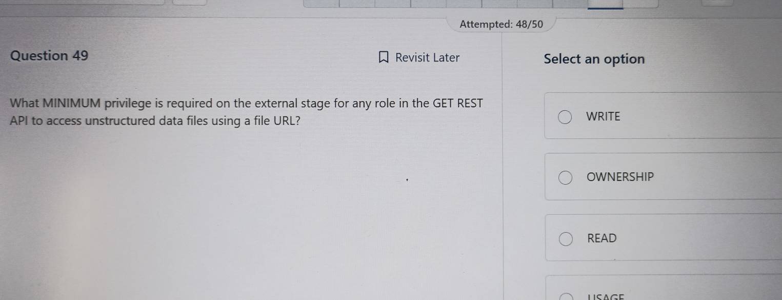 Attempted: 48/50 
Question 49 Revisit Later Select an option 
What MINIMUM privilege is required on the external stage for any role in the GET REST 
API to access unstructured data files using a file URL? 
WRITE 
OWNERSHIP 
READ 
LISAGE