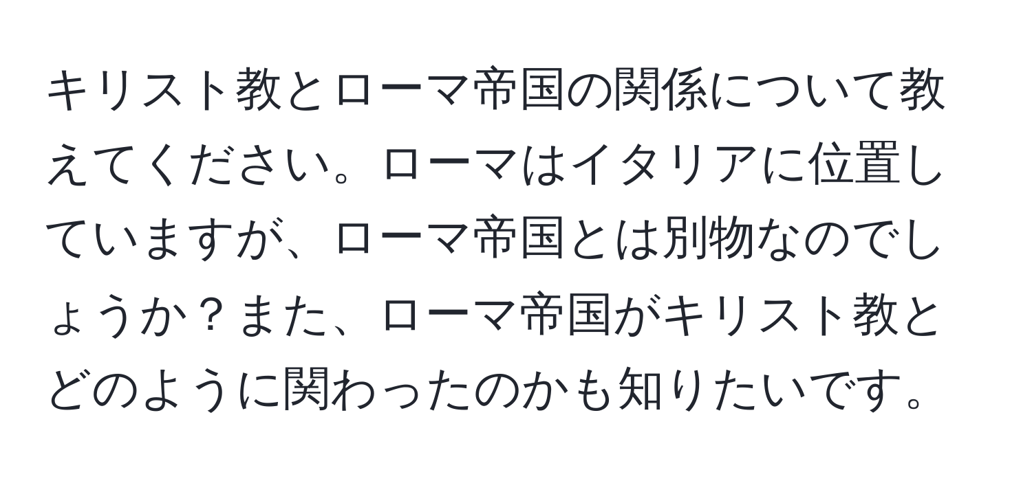 キリスト教とローマ帝国の関係について教えてください。ローマはイタリアに位置していますが、ローマ帝国とは別物なのでしょうか？また、ローマ帝国がキリスト教とどのように関わったのかも知りたいです。