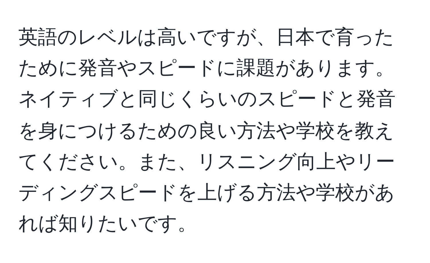 英語のレベルは高いですが、日本で育ったために発音やスピードに課題があります。ネイティブと同じくらいのスピードと発音を身につけるための良い方法や学校を教えてください。また、リスニング向上やリーディングスピードを上げる方法や学校があれば知りたいです。