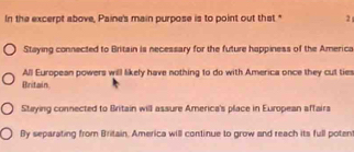 In the excerpt above, Paine's main purpose is to point out that." 2
Staying connected to Britain is necessary for the future happiness of the America
All European powers will likely have nothing to do with America once they cut ties
Britain.
Stuying connected to Britain will assure America's place in European affaira
By separating from Britain, America will continue to grow and reach its full potent