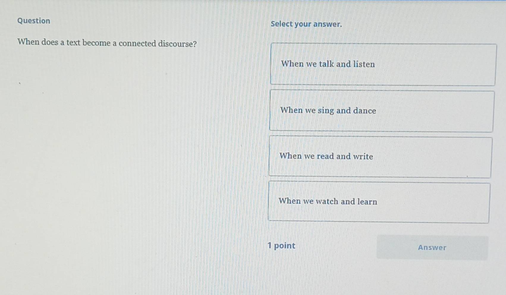 Question Select your answer.
When does a text become a connected discourse?
When we talk and listen
When we sing and dance
When we read and write
When we watch and learn
1 point Answer