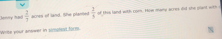 Jenny had  2/7  acres of land. She planted  2/5  of this land with corn. How many acres did she plant with c
Write your answer in simplest form.