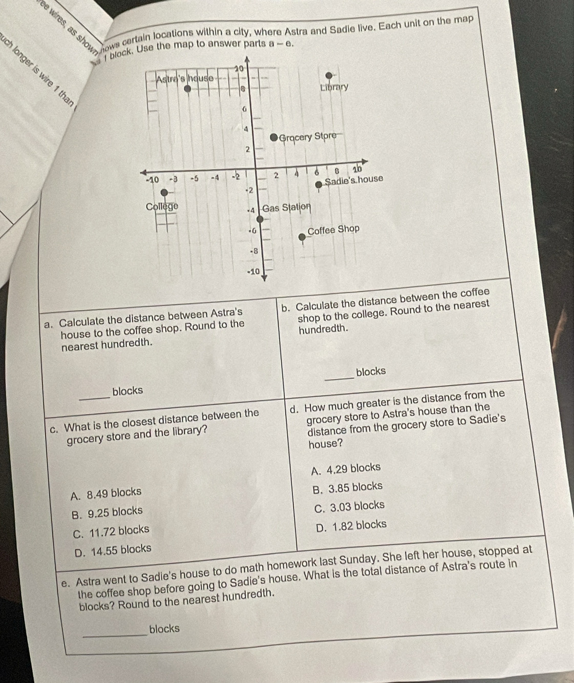 wires, as show ows certain locations within a city, where Astra and Sadie live. Each unit on the map
bloce the map to answer parts a-e. 
longer is wire 1 tha
a. Calculate the distance between Astra's b. Calculate the distance between the coffee
house to the coffee shop. Round to the shop to the college. Round to the nearest
nearest hundredth. hundredth.
blocks _blocks
c. What is the closest distance between the d. How much greater is the distance from the
grocery store and the library? grocery store to Astra's house than the
distance from the grocery store to Sadie's
house?
A. 4.29 blocks
A. 8.49 blocks
B. 3.85 blocks
B. 9.25 blocks
C. 3.03 blocks
C. 11.72 blocks
D. 1.82 blocks
D. 14.55 blocks
e. Astra went to Sadie's house to do math homework last Sunday. She left her house, stopped at
the coffee shop before going to Sadie's house. What is the total distance of Astra's route in
blocks? Round to the nearest hundredth.
_blocks