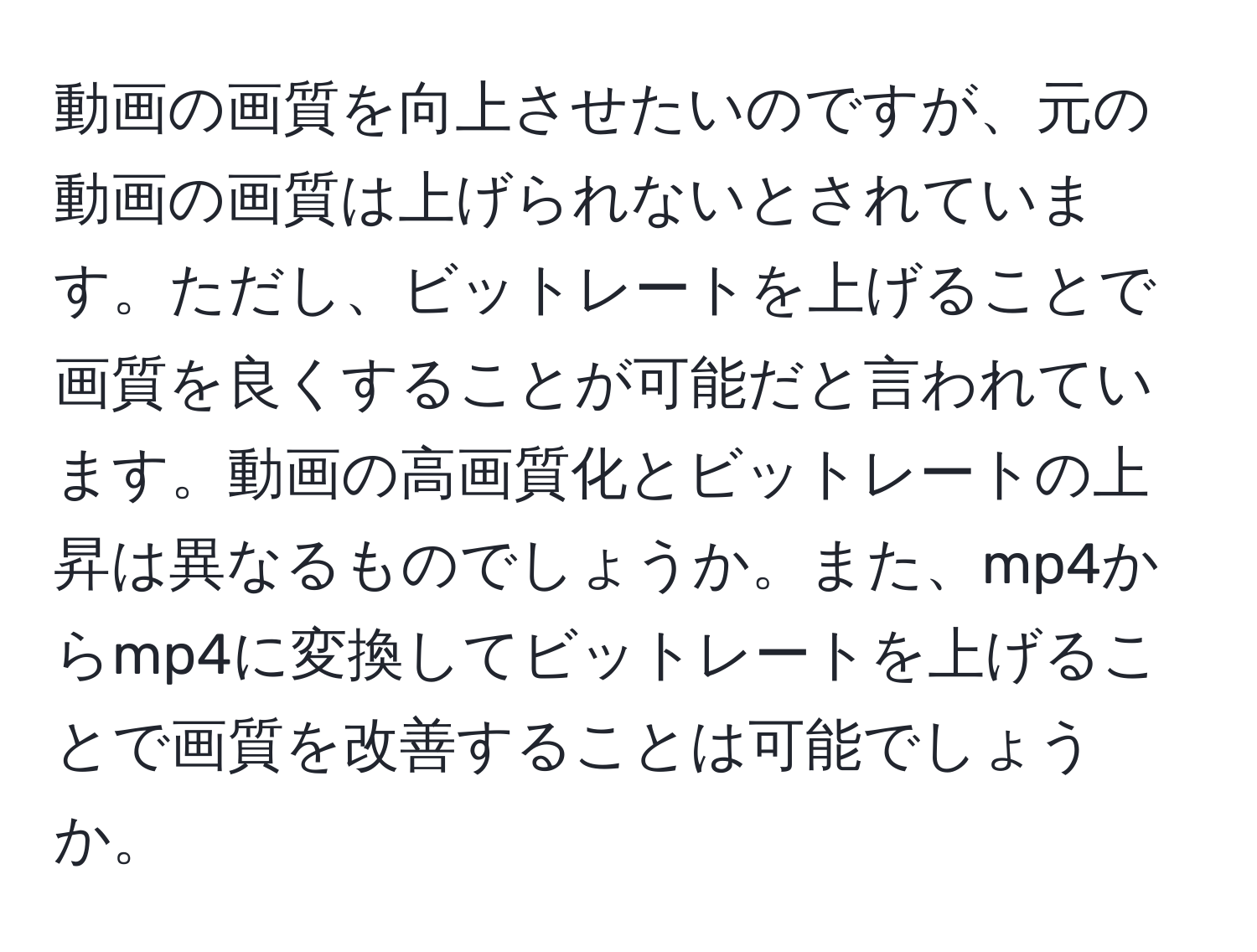 動画の画質を向上させたいのですが、元の動画の画質は上げられないとされています。ただし、ビットレートを上げることで画質を良くすることが可能だと言われています。動画の高画質化とビットレートの上昇は異なるものでしょうか。また、mp4からmp4に変換してビットレートを上げることで画質を改善することは可能でしょうか。