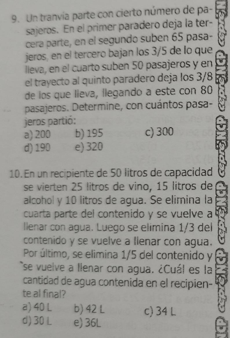 Un tranvía parte con cierto número de pa-
sajeros. En el primer paradero deja la ter-
cera parte, en el segundo suben 65 pasa-
jeros, en el tercero bajan los 3/5 de lo que
lleva, en el cuarto suben 50 pasajeros y en
el trayecto al quinto paradero deja los 3/8
de los que lleva, llegando a este con 80
pasajeros. Determine, con cuántos pasa-
jeros partió:
a) 200 b) 195 c) 300
d) 190 e) 320
10. En un recipiente de 50 litros de capacidad
se vierten 25 litros de vino, 15 litros de
alcohol y 10 litros de agua. Se elimina la
cuarta parte del contenido y se vuelve a
llenar con agua. Luego se elímina 1/3 del
contenido y se vuelve a llenar con agua.
Por último, se elimina 1/5 del contenido y
se vuelve a llenar con agua. ¿Cuál es la
cantidad de agua contenida en el recipien-
te al final?
a) 40 L b) 42 L
c) 34 L
d) 30 L e) 36L