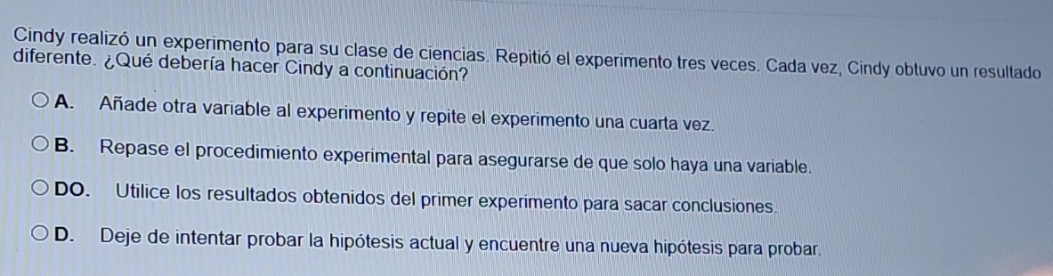 Cindy realizó un experimento para su clase de ciencias. Repitió el experimento tres veces. Cada vez, Cindy obtuvo un resultado
diferente. ¿Qué debería hacer Cindy a continuación?
A. Añade otra variable al experimento y repite el experimento una cuarta vez.
B. Repase el procedimiento experimental para asegurarse de que solo haya una variable.
DO. Utilice los resultados obtenidos del primer experimento para sacar conclusiones
D. Deje de intentar probar la hipótesis actual y encuentre una nueva hipótesis para probar.