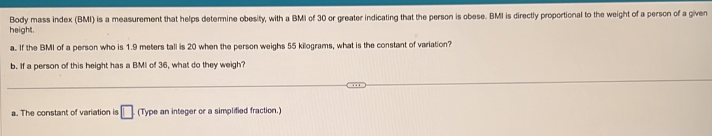 Body mass index (BMI) is a measurement that helps determine obesity, with a BMI of 30 or greater indicating that the person is obese. BMI is directly proportional to the weight of a person of a given
height.
a. If the BMI of a person who is 1.9 meters tall is 20 when the person weighs 55 kilograms, what is the constant of variation?
b. If a person of this height has a BMI of 36, what do they weigh?
a. The constant of variation is □. (Type an integer or a simplified fraction.)