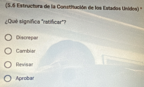 (5.6 Estructura de la Constitución de los Estados Unidos) *
¿Qué significa "ratificar"?
Discrepar
Cambiar
Revisar
Aprobar