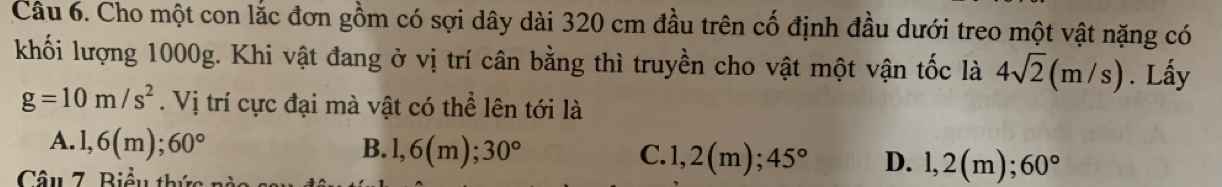 Cho một con lắc đơn gồm có sợi dây dài 320 cm đầu trên cố định đầu dưới treo một vật nặng có
khối lượng 1000g. Khi vật đang ở vị trí cân bằng thì truyền cho vật một vận tốc là 4sqrt(2)(m/s). Lấy
g=10m/s^2. Vị trí cực đại mà vật có thể lên tới là
A. 1,6(m); 60° B. 1,6(m); 30° C. 1,2(m); 45° D. 1,2(m); 60°
Câu 7. Biểu thức nào