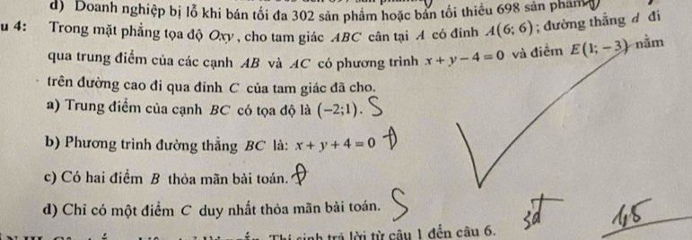 d) Doanh nghiệp bị lỗ khi bán tối đa 302 sản phẩm hoặc bản tối thiều 698 sản pham4
u 4: Trong mặt phẳng tọa độ Oxy, cho tam giác ABC cân tại A có đỉnh A(6;6); đường thắng d đi
qua trung điểm của các cạnh AB và AC có phương trình x+y-4=0 và điềm E(1;-3) nằm
trên đường cao đi qua đỉnh C của tam giác đã cho.
a) Trung điểm của cạnh BC có tọa độ là (-2;1)
b) Phương trình đường thẳng BC là: x+y+4=0
c) Có hai điểm B thỏa mãn bài toán.
d) Chỉ có một điểm C duy nhất thỏa mãn bài toán.
sinh trả lời từ câu 1 đến câu 6.