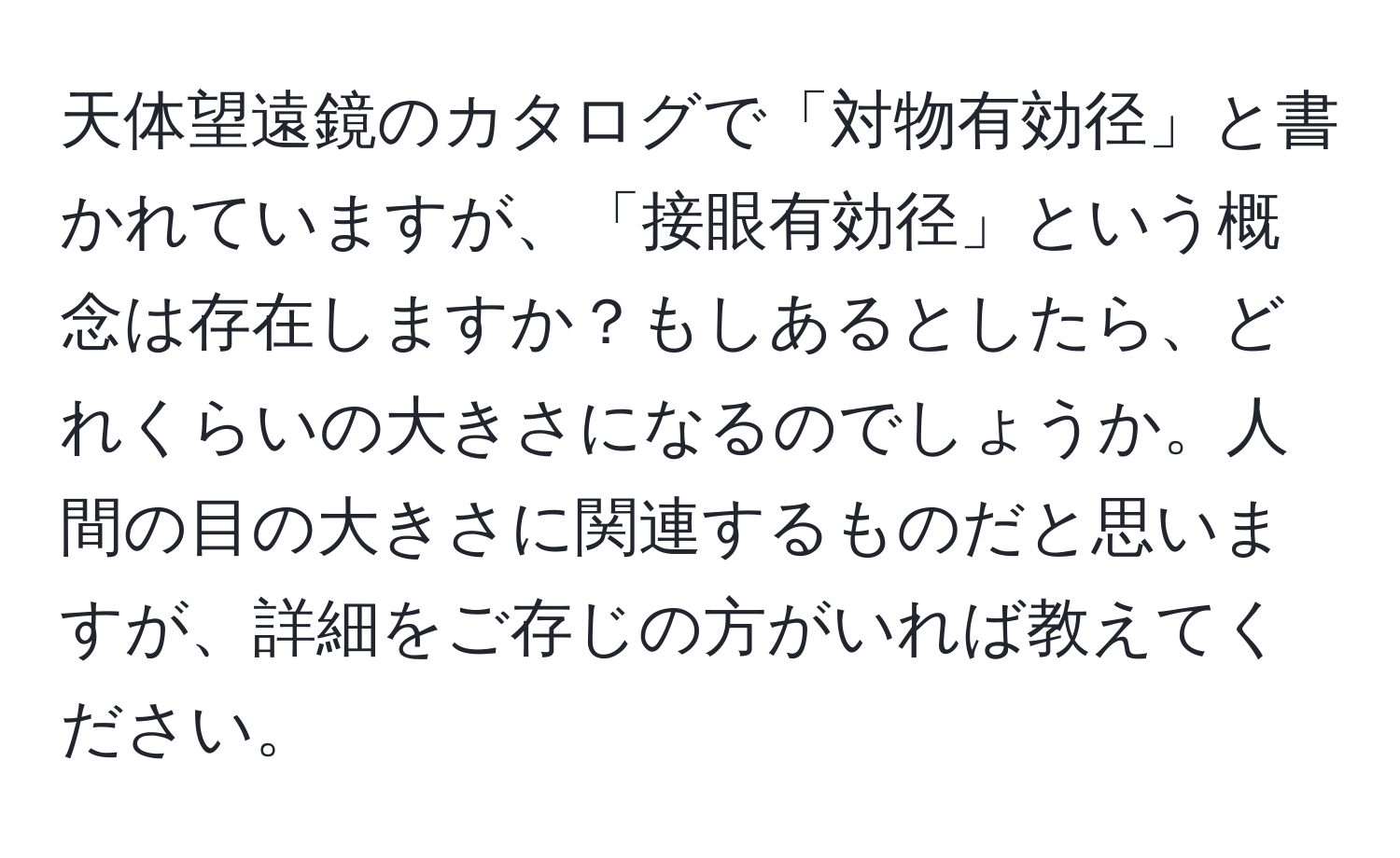 天体望遠鏡のカタログで「対物有効径」と書かれていますが、「接眼有効径」という概念は存在しますか？もしあるとしたら、どれくらいの大きさになるのでしょうか。人間の目の大きさに関連するものだと思いますが、詳細をご存じの方がいれば教えてください。