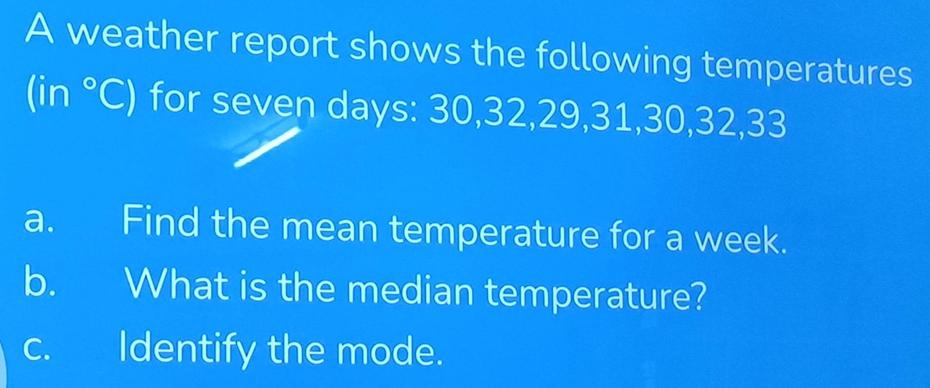 A weather report shows the following temperatures
(in°C) for seven days : 30, 32, 29, 31, 30, 32, 33
a. Find the mean temperature for a week. 
b. What is the median temperature? 
c. Identify the mode.