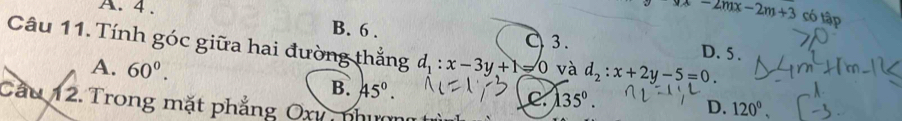 A. 4 .
yx-2mx-2m+3 có tập
B. 6. C 3. D. 5.
Câu 11. Tính góc giữa hai đường thắng d_1:x-3y+1=0 và d_2:x+2y-5=0.
A. 60^0. B. 45°.
C 135°. 
Cầu 12. Trong mặt phẳng Oxy nhim
D. 120°,