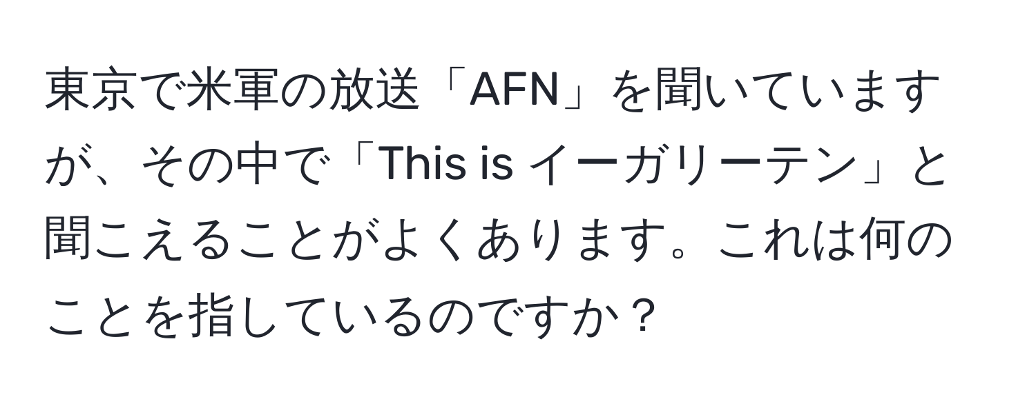 東京で米軍の放送「AFN」を聞いていますが、その中で「This is イーガリーテン」と聞こえることがよくあります。これは何のことを指しているのですか？