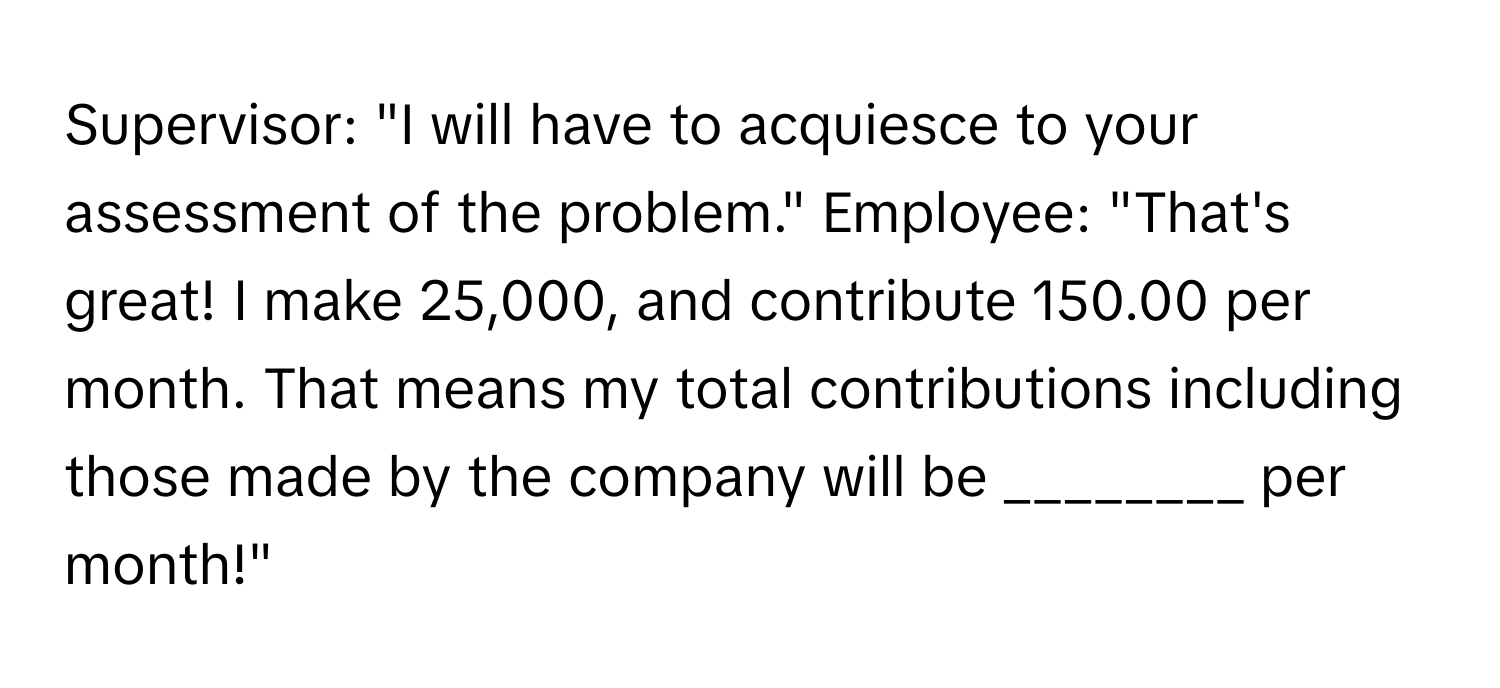 Supervisor: "I will have to acquiesce to your assessment of the problem." Employee: "That's great! I make 25,000, and contribute 150.00 per month. That means my total contributions including those made by the company will be ________ per month!"