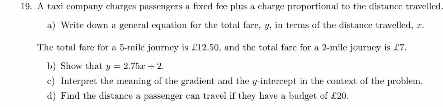 A taxi company charges passengers a fixed fee plus a charge proportional to the distance travelled. 
a) Write down a general equation for the total fare, y, in terms of the distance travelled, x. 
The total fare for a 5-mile journey is £12.50, and the total fare for a 2-mile journey is £7. 
b) Show that y=2.75x+2. 
c) Interpret the meaning of the gradient and the y-intercept in the context of the problem. 
d) Find the distance a passenger can travel if they have a budget of £20.