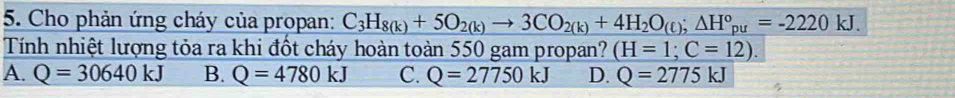 Cho phản ứng cháy của propan: C_3H_8(k)+5O_2(k)to 3CO_2(k)+4H_2O_(t); △ H°_pu=-2220kJ. 
Tính nhiệt lượng tỏa ra khi đốt cháy hoàn toàn 550 gam propan? (H=1;C=12).
A. Q=30640kJ B. Q=4780kJ C. Q=27750kJ D. Q=2775kJ