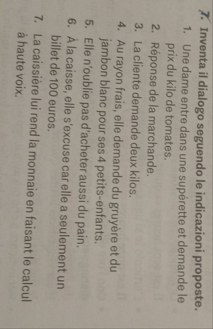 Inventa il dialogo seguendo le indicazioni proposte. 
1. Une dame entre dans une supérette et demande le 
prix du kilo de tomates. 
2. Réponse de la marchande. 
3. La cliente demande deux kilos. 
4. Au rayon frais, elle demande du gruyère et du 
jambon blanc pour ses 4 petits-enfants. 
5. Elle n’oublie pas d’acheter aussi du pain. 
6. À la caisse, elle s'excuse car elle a seulement un 
billet de 100 euros. 
7. La caissière lui rend la monnaie en faisant le calcul 
à haute voix.