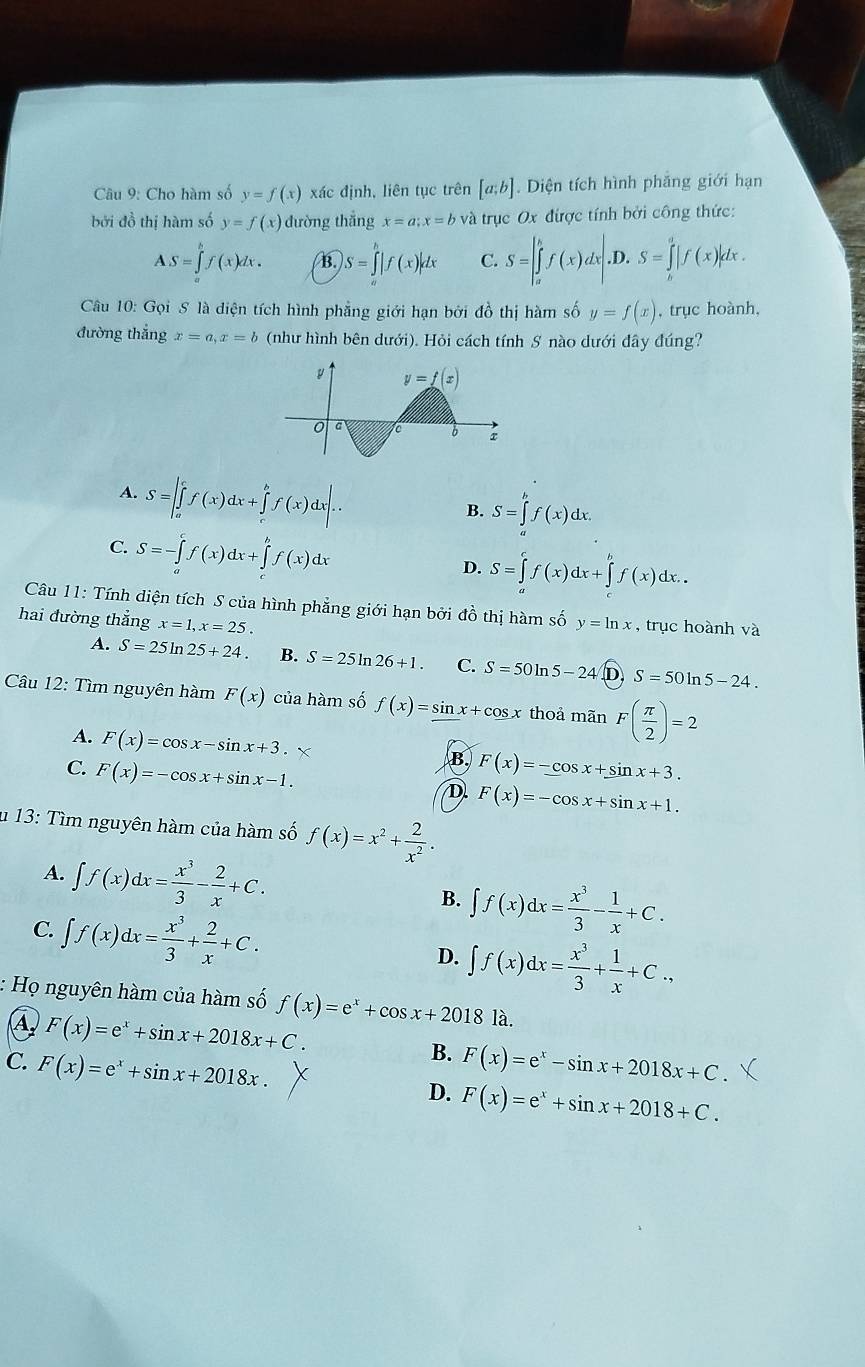 Cho hàm số y=f(x) xác định, liên tục trên [a;b]. Diện tích hình phẳng giới hạn
bởi đồ thị hàm số y=f(x) đường thắng x=a;x=b và trục Ox được tính bởi công thức:
AS=∈tlimits _a^(bf(x)dx. B. S=∈tlimits _a^b|f(x)|dx C. S=|∈tlimits _a^bf(x)dx|. ). S=∈tlimits _h^a|f(x)|dx.
Câu 10: Gọi S là diện tích hình phẳng giới hạn bởi đồ thị hàm số y=f(x) , trục hoành,
đường thắng x=a,x=b (như hình bên dưới). Hỏi cách tính S nào dưới đây đúng?
A. S=|∈tlimits _a^cf(x)dx+∈tlimits _c^bf(x)dx|.
B. S=∈tlimits _a^bf(x)dx.
C. S=-∈tlimits _a^cf(x)dx+∈tlimits _c^bf(x)dx
D. S=∈tlimits _a^cf(x)dx+∈tlimits _a^bf(x)dx.
Câu 11: Tính diện tích S của hình phẳng giới hạn bởi đồ thị hàm số y=ln x , trục hoành và
hai đường thắng x=1,x=25.
A. S=25ln 25+24. B. S=25ln 26+1. C. S=50ln 5-24 D S=50ln 5-24.
Câu 12: Tìm nguyên hàm F(x) của hàm số f(x)=sin . x + cos x thoả mãn F(frac π)2)=2
A. F(x)=cos x-sin x+3.
B.
C. F(x)=-cos x+sin x-1. F(x)=-cos x+sin x+3.
D F(x)=-cos x+sin x+1.
u 13: Tìm nguyên hàm của hàm số f(x)=x^2+ 2/x^2 .
A. ∈t f(x)dx= x^3/3 - 2/x +C. B. ∈t f(x)dx= x^3/3 - 1/x +C.
C. ∈t f(x)dx= x^3/3 + 2/x +C.
D. ∈t f(x)dx= x^3/3 + 1/x +C.,
Họ nguyên hàm của hàm số f(x)=e^x+cos x+2018 là.
A F(x)=e^x+sin x+2018x+C.
B.
C. F(x)=e^x+sin x+2018x. F(x)=e^x-sin x+2018x+C.
D. F(x)=e^x+sin x+2018+C.