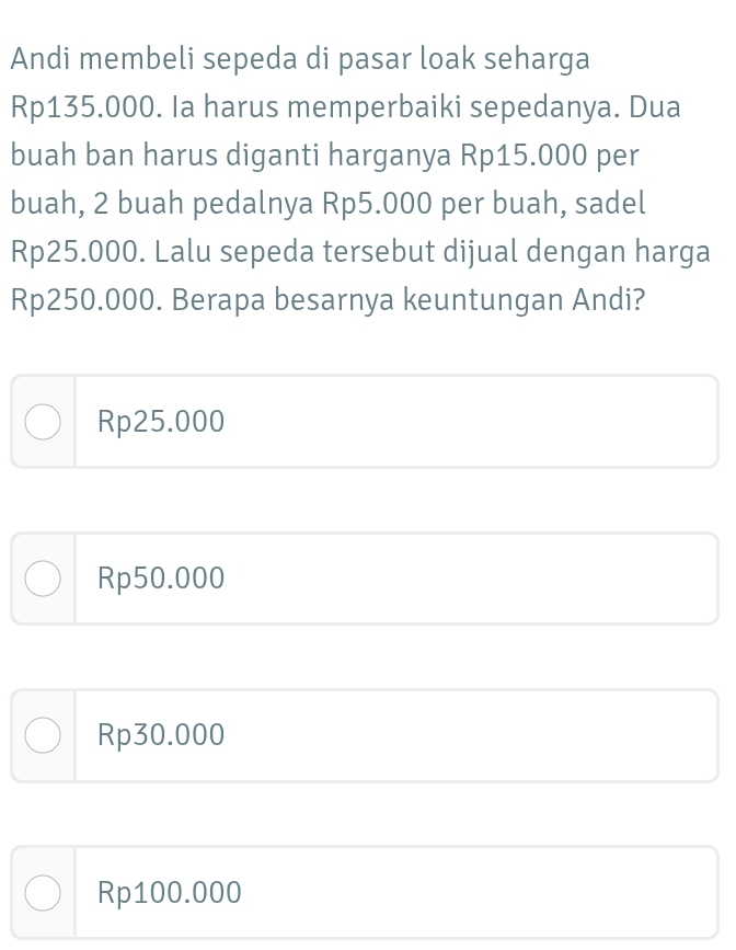 Andi membeli sepeda di pasar loak seharga
Rp135.000. Ia harus memperbaiki sepedanya. Dua
buah ban harus diganti harganya Rp15.000 per
buah, 2 buah pedalnya Rp5.000 per buah, sadel
Rp25.000. Lalu sepeda tersebut dijual dengan harga
Rp250.000. Berapa besarnya keuntungan Andi?
Rp25.000
Rp50.000
Rp30.000
Rp100.000