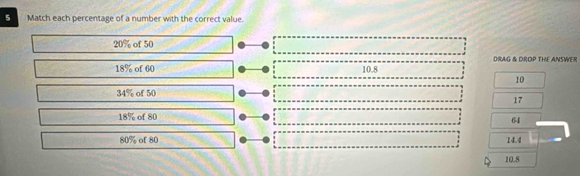 Match each percentage of a number with the correct value.
20% of 50
DRAG & DROP THE ANSWER
18% of 60 10.8
10
34% of 50
17
18% of 80
64
80% of 80 14.4
10.8