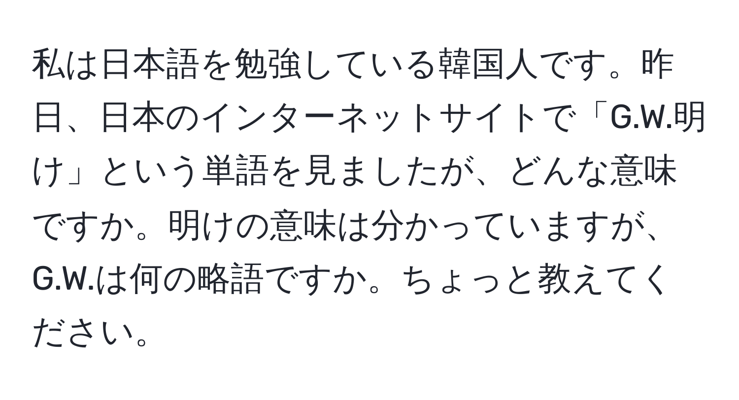 私は日本語を勉強している韓国人です。昨日、日本のインターネットサイトで「G.W.明け」という単語を見ましたが、どんな意味ですか。明けの意味は分かっていますが、G.W.は何の略語ですか。ちょっと教えてください。