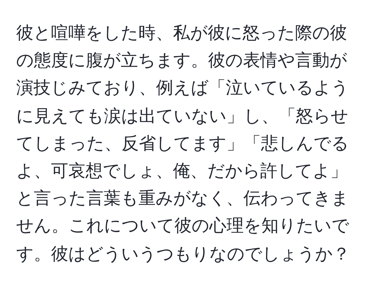 彼と喧嘩をした時、私が彼に怒った際の彼の態度に腹が立ちます。彼の表情や言動が演技じみており、例えば「泣いているように見えても涙は出ていない」し、「怒らせてしまった、反省してます」「悲しんでるよ、可哀想でしょ、俺、だから許してよ」と言った言葉も重みがなく、伝わってきません。これについて彼の心理を知りたいです。彼はどういうつもりなのでしょうか？