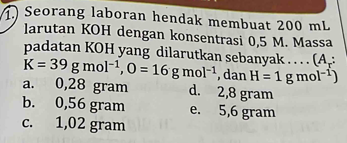 1.) Seorang laboran hendak membuat 200 mL
larutan KOH dengan konsentrasi 0,5 M. Massa
padatan KOH yang dilarutkan sebanyak . . . . (A_r:
K=39gmol^(-1), O=16gmol^(-1) , dan H=1gmol^(-1))
a. 0,28 gram d. 2,8 gram
b. 0,56 gram e. 5,6 gram
c. 1,02 gram