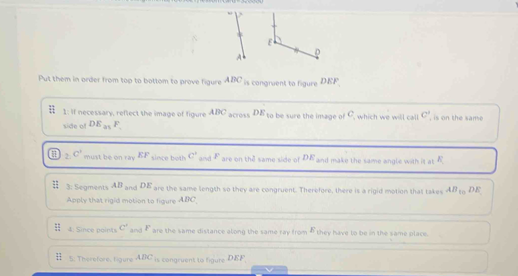 E
D
Put them in order from top to bottom to prove figure ABC is congruent to figure DEF
1: If necessary, reflect the image of figure ABC across DE to be sure the image of C, which we will call C' , is on the same 
side of DE_a1 F
2: C' must be on ray EF since both C' and F are on the same side of DE and make the same angle with it at E
3: Segments AB_2 and DE are the same length so they are congruent. Therefore, there is a rigid motion that takes AB to DE
Apply that rigid motion to figure ABC
4: Since points C' and F  1/2  are the same distance along the same ray from £ they have to be in the same place. 
5: Therefore, figure ABC is congruent to figure DEF