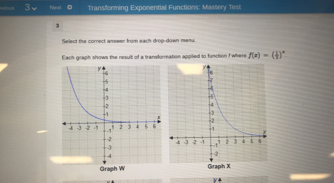 vious 3 Next Transforming Exponential Functions: Mastery Test 
3 
Select the correct answer from each drop-down menu. 
Each graph shows the result of a transformation applied to function f where f(x)=( 1/2 )^x. 
Graph W