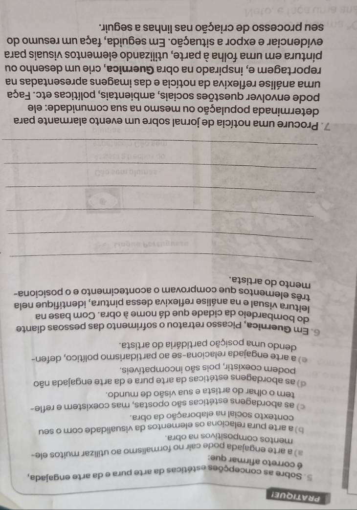 PRATIQUE!
5. Sobre as concepções estéticas da arte pura e da arte engajada,
é correto afirmar que:
a) a arte engajada pode cair no formalismo ao utilizar muitos ele-
mentos compositivos na obra.
b) a arte pura relacíona os elementos da visualidade com o seu
contexto social na elaboração da obra.
c) as abordagens estéticas são opostas, mas coexistem e refle-
tem o olhar do artista e sua visão de mundo.
d) as abordagens estéticas da arte pura e da arte engajada não
podem coexistir, pois são incompatíveis.
e) a arte engajada relaciona-se ao partidarismo político, defen-
dendo uma posição partidária do artista.
6. Em Guernica, Picasso retratou o sofrimento das pessoas diante
do bombardeio da cidade que dá nome à obra. Com base na
leitura visual e na análise reflexiva dessa pintura, identifique nela
três elementos que comprovam o acontecimento e o posiciona-
mento do artista.
_
_
_
_
_
_
7. Procure uma notícia de jornal sobre um evento alarmante para
determinada população ou mesmo na sua comunidade: ele
pode envolver questões sociais, ambientais, políticas etc. Faça
uma análise reflexiva da notícia e das imagens apresentadas na
reportagem e, inspirado na obra Guernica, crie um desenho ou
pintura em uma folha à parte, utilizando elementos visuais para
evidenciar e expor a situação. Em seguida, faça um resumo do
seu processo de criação nas linhas a seguir.