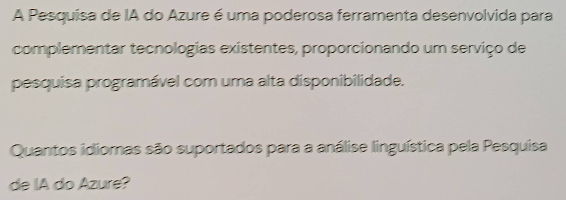 A Pesquisa de IA do Azure é uma poderosa ferramenta desenvolvida para 
complementar tecnologias existentes, proporcionando um serviço de 
pesquisa programável com uma alta disponibilidade. 
Quantos idiomas são suportados para a análise linguística pela Pesquisa 
de IA do Azure?