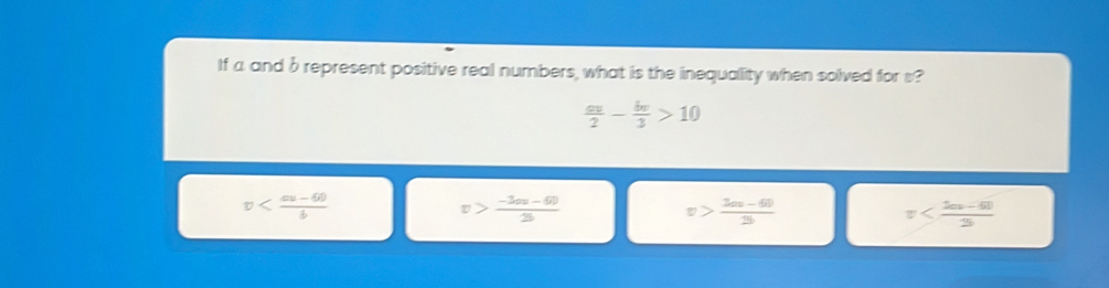 If a and b represent positive real numbers, what is the inequality when solved for s?
 av/2 - bv/3 >10
v
v> (-3omega -60)/2b 
v> (3m-60)/3 
v