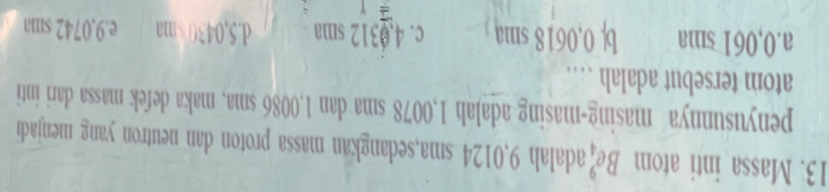 Massa inti atom Be_4^9 adalah 9,0124 sma,sedangkan massa proton dan neutron yang menjadi
penyusunnya masing-masing adaJah 1,0078 sma dan 1,0086 sma, maka defek massa dari inti
atom tersebut adalah …
a. 0,061 sma b| 0,0618 sma c. 4.0312 sma d. 5,0430 e. 9.0742 sma
