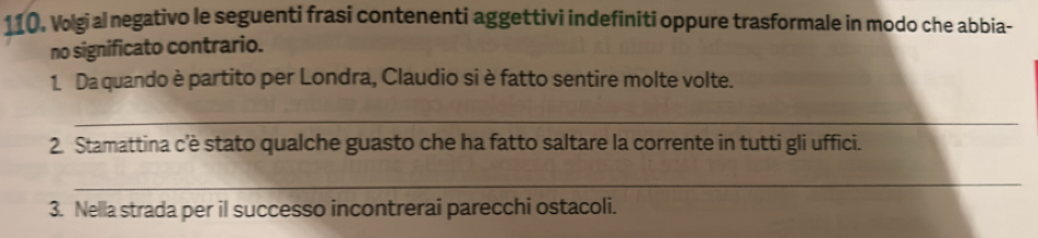 110, Volgial negativo le seguenti frasi contenenti aggettivi indefiniti oppure trasformale in modo che abbia- 
no significato contrario. 
1. Da quando è partito per Londra, Claudio si è fatto sentire molte volte. 
_ 
2. Stamattina c'è stato qualche guasto che ha fatto saltare la corrente in tutti gli uffici. 
_ 
3. Nella strada per il successo incontrerai parecchi ostacoli.