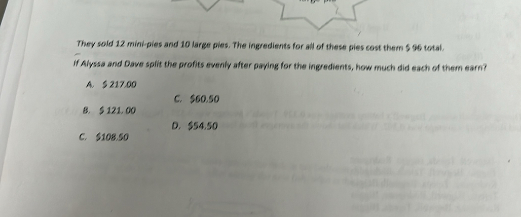 They sold 12 mini-pies and 10 large pies. The ingredients for all of these pies cost them $ 96 total.
If Alyssa and Dave split the profits evenly after paying for the ingredients, how much did each of them earn?
A. § 217,00
C. $60,50
B. $ 121, 00
D. $54,50
C. $108,50