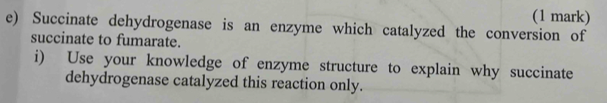 Succinate dehydrogenase is an enzyme which catalyzed the conversion of 
succinate to fumarate. 
i) Use your knowledge of enzyme structure to explain why succinate 
dehydrogenase catalyzed this reaction only.