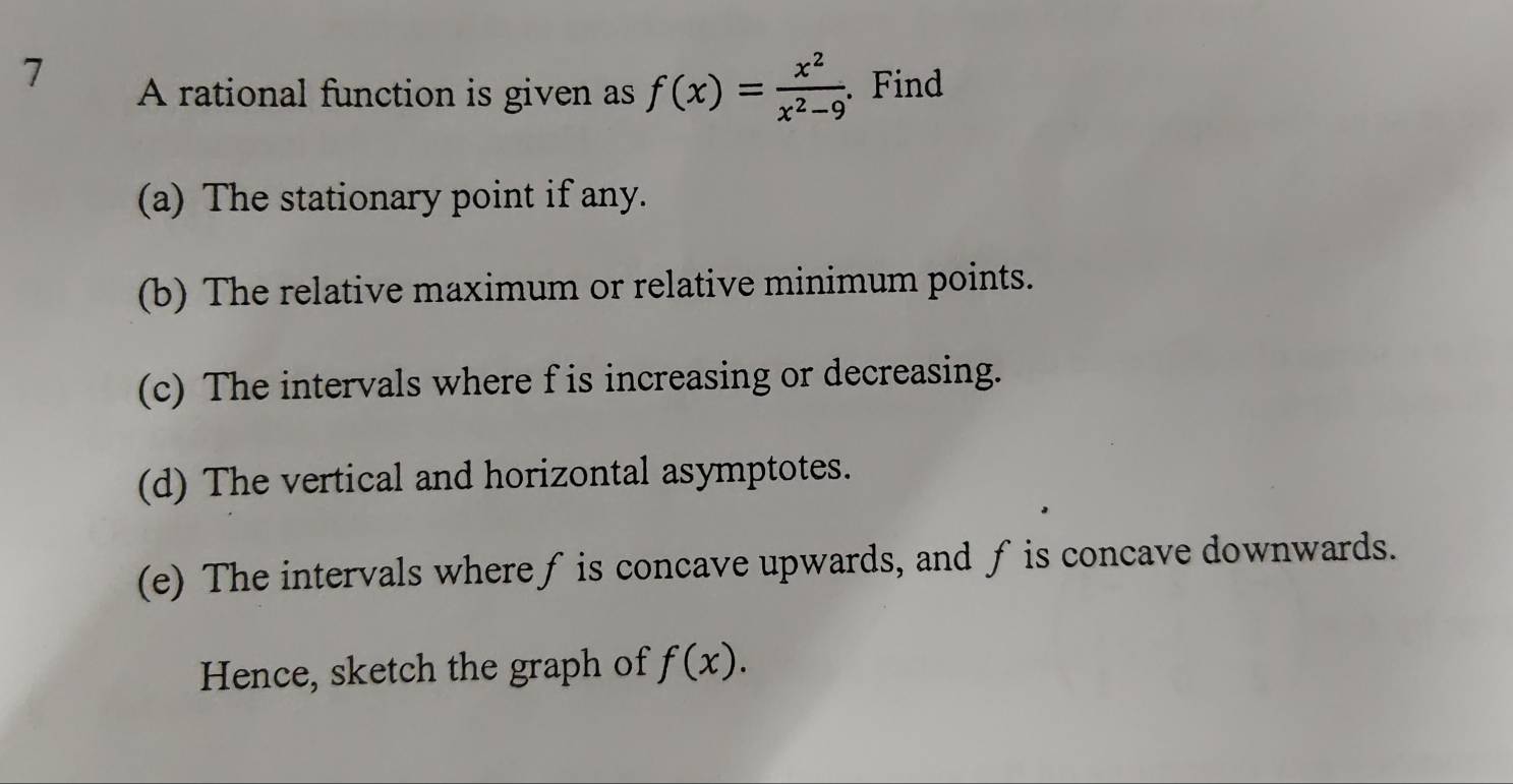 A rational function is given as f(x)= x^2/x^2-9 . Find 
(a) The stationary point if any. 
(b) The relative maximum or relative minimum points. 
(c) The intervals where f is increasing or decreasing. 
(d) The vertical and horizontal asymptotes. 
(e) The intervals where ƒ is concave upwards, and f is concave downwards. 
Hence, sketch the graph of f(x).