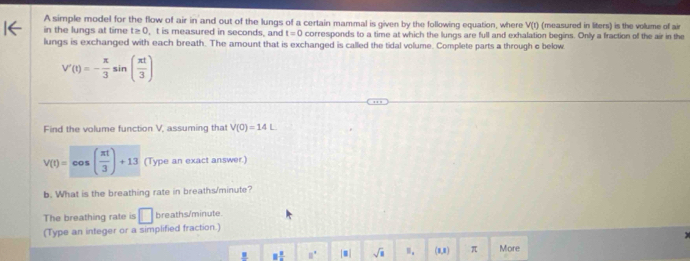 A simple model for the flow of air in and out of the lungs of a certain mammal is given by the following equation, where V(t) (measured in liters) is the volume of air 
in the lungs at time t≥0, t is measured in seconds, and t=0 corresponds to a time at which the lungs are full and exhalation begins. Only a fraction of the air in the 
lungs is exchanged with each breath. The amount that is exchanged is called the tidal volume. Complete parts a through e below.
V'(t)=- π /3 sin ( π t/3 )
Find the volume function V, assuming that V(0)=14L
V(t)=cos ( π t/3 )+13 (Type an exact answer.) 
b. What is the breathing rate in breaths/ minute? 
The breathing rate is □ breaths/ minute
(Type an integer or a simplified fraction.)
_ B 8frac 8 □°.| sqrt(□ ) m. (1,x) π More